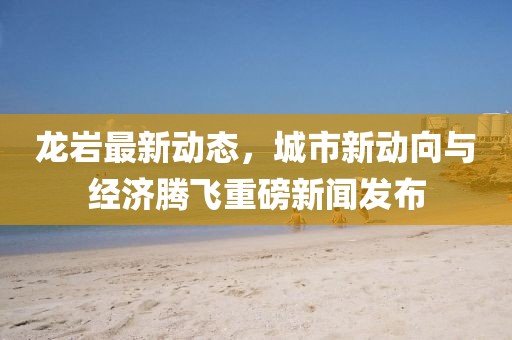 龙岩最新动态，城市新动向与经济腾飞重磅新闻发布