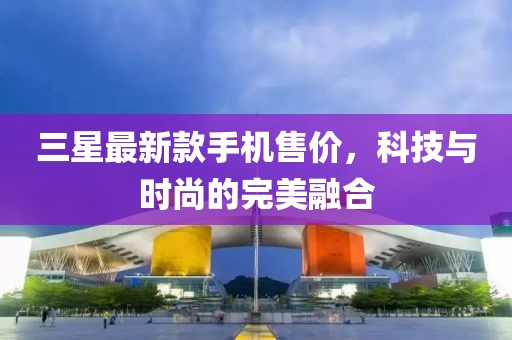 三星最新款手机售价，科技与时尚的完美融合