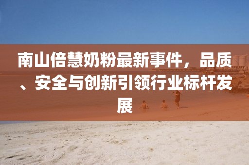 南山倍慧奶粉最新事件，品质、安全与创新引领行业标杆发展