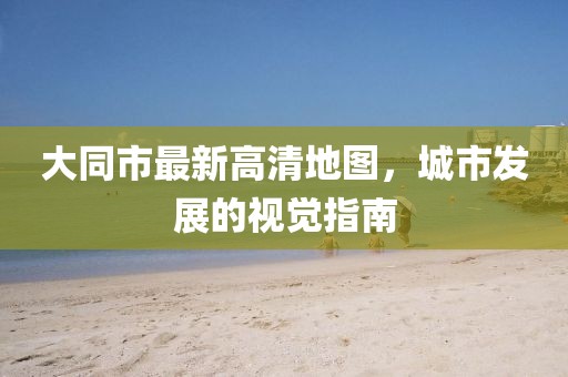 大同市最新高清地图，城市发展的视觉指南