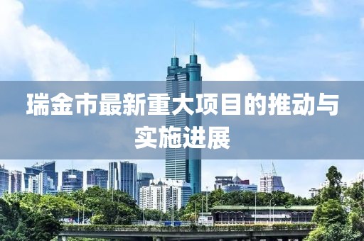 瑞金市最新重大项目的推动与实施进展