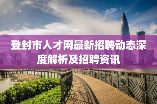 登封市人才网最新招聘动态深度解析及招聘资讯
