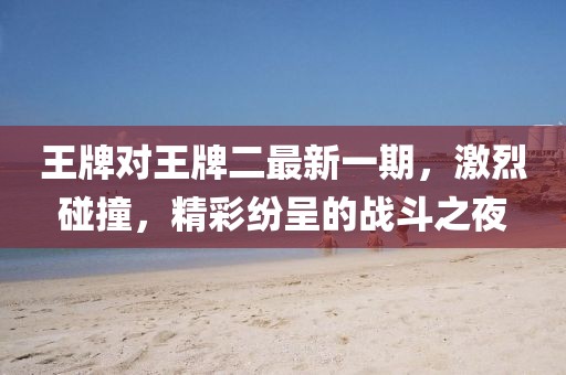 王牌对王牌二最新一期，激烈碰撞，精彩纷呈的战斗之夜