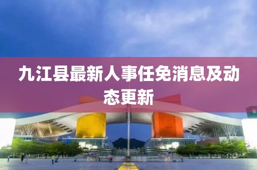 九江县最新人事任免消息及动态更新