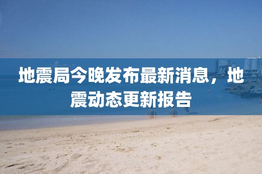 地震局今晚发布最新消息，地震动态更新报告