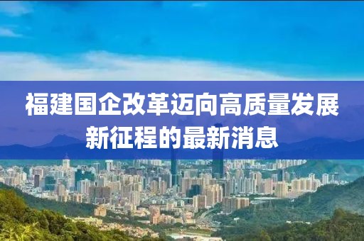 福建国企改革迈向高质量发展新征程的最新消息