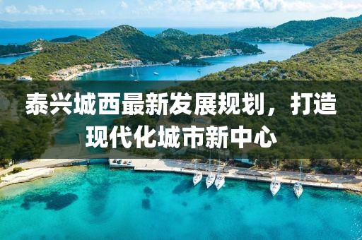 泰兴城西最新发展规划，打造现代化城市新中心