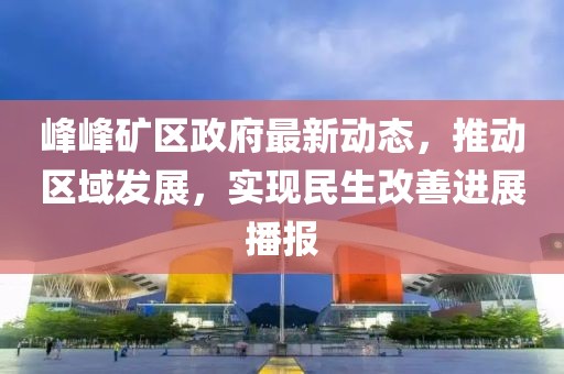 峰峰矿区政府最新动态，推动区域发展，实现民生改善进展播报