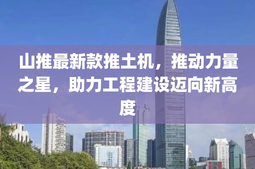 山推最新款推土机，推动力量之星，助力工程建设迈向新高度