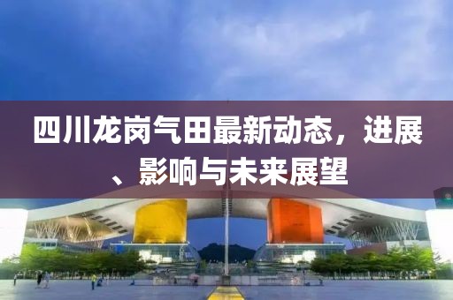 四川龙岗气田最新动态，进展、影响与未来展望