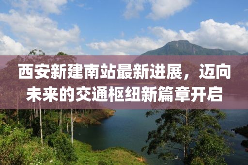 西安新建南站最新进展，迈向未来的交通枢纽新篇章开启