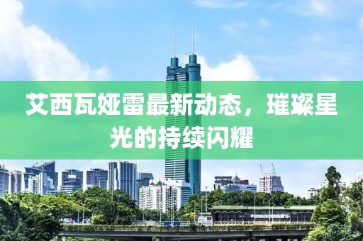 艾西瓦娅雷最新动态，璀璨星光的持续闪耀