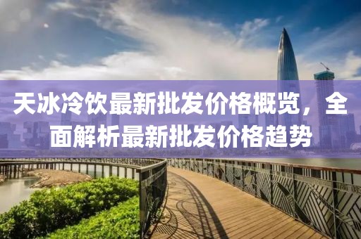天冰冷饮最新批发价格概览，全面解析最新批发价格趋势