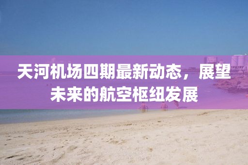 天河机场四期最新动态，展望未来的航空枢纽发展