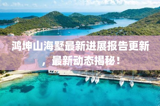 鸿坤山海墅最新进展报告更新，最新动态揭秘！