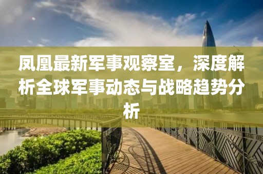 凤凰最新军事观察室，深度解析全球军事动态与战略趋势分析