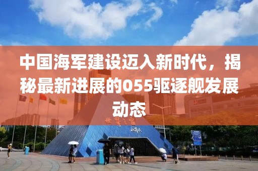 中国海军建设迈入新时代，揭秘最新进展的055驱逐舰发展动态
