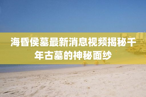 海昏侯墓最新消息视频揭秘千年古墓的神秘面纱