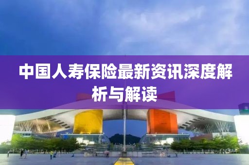 中国人寿保险最新资讯深度解析与解读