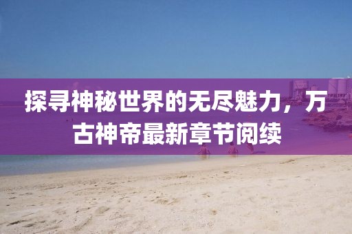 探寻神秘世界的无尽魅力，万古神帝最新章节阅续