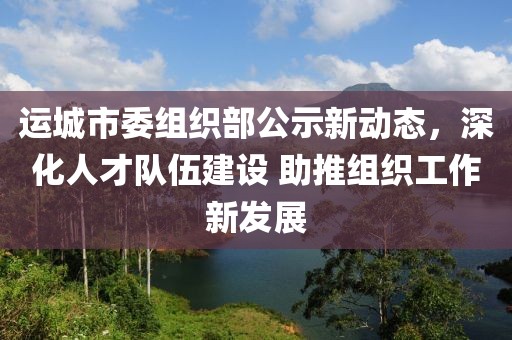 运城市委组织部公示新动态，深化人才队伍建设 助推组织工作新发展