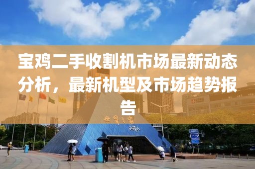 宝鸡二手收割机市场最新动态分析，最新机型及市场趋势报告