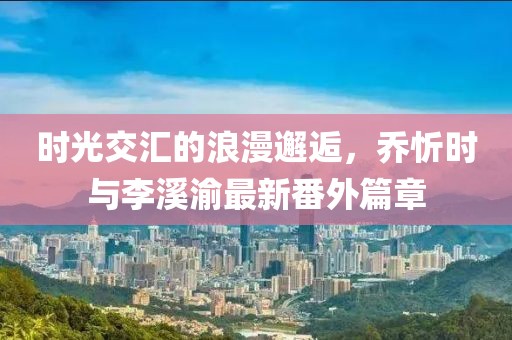 时光交汇的浪漫邂逅，乔忻时与李溪渝最新番外篇章
