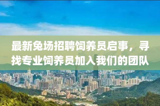 最新兔场招聘饲养员启事，寻找专业饲养员加入我们的团队
