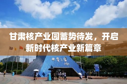 甘肃核产业园蓄势待发，开启新时代核产业新篇章