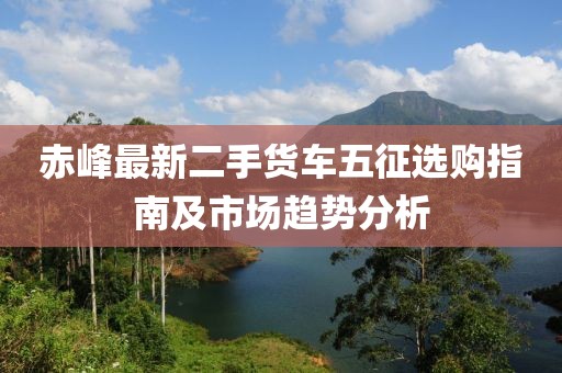 赤峰最新二手货车五征选购指南及市场趋势分析