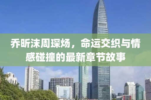 乔昕沫周琛炀，命运交织与情感碰撞的最新章节故事