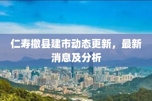 仁寿撤县建市动态更新，最新消息及分析