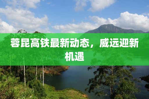 蓉昆高铁最新动态，威远迎新机遇