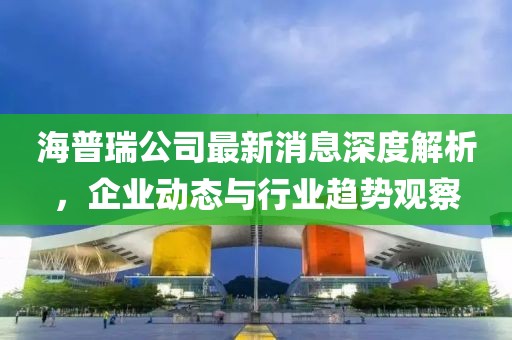 海普瑞公司最新消息深度解析，企业动态与行业趋势观察