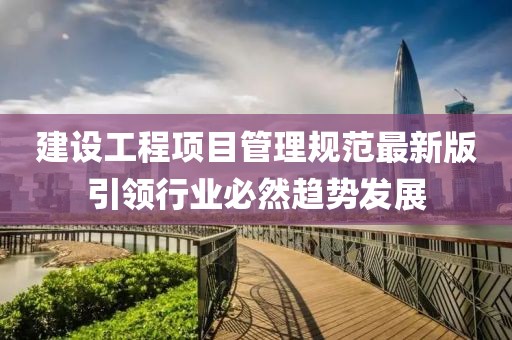 建设工程项目管理规范最新版引领行业必然趋势发展
