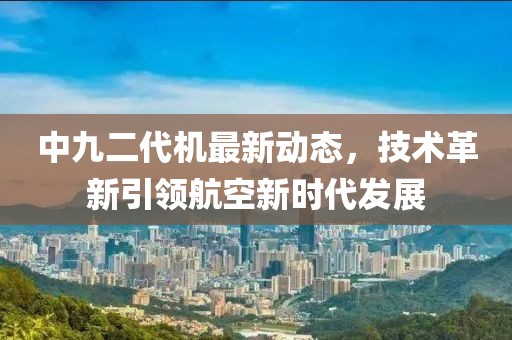 中九二代机最新动态，技术革新引领航空新时代发展