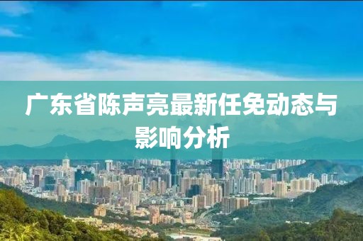 广东省陈声亮最新任免动态与影响分析