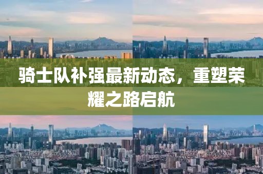 骑士队补强最新动态，重塑荣耀之路启航
