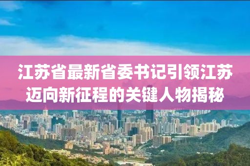 江苏省最新省委书记引领江苏迈向新征程的关键人物揭秘