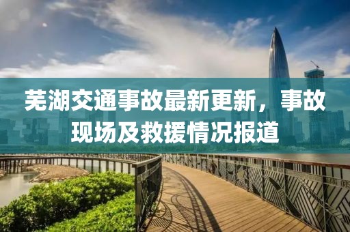 芜湖交通事故最新更新，事故现场及救援情况报道