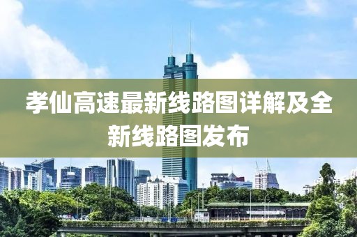 孝仙高速最新线路图详解及全新线路图发布