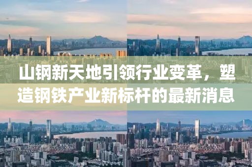 山钢新天地引领行业变革，塑造钢铁产业新标杆的最新消息