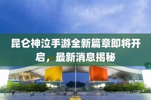 昆仑神泣手游全新篇章即将开启，最新消息揭秘