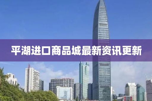 平湖进口商品城最新资讯更新