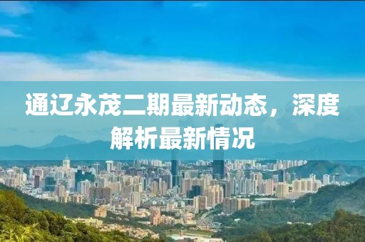 通辽永茂二期最新动态，深度解析最新情况