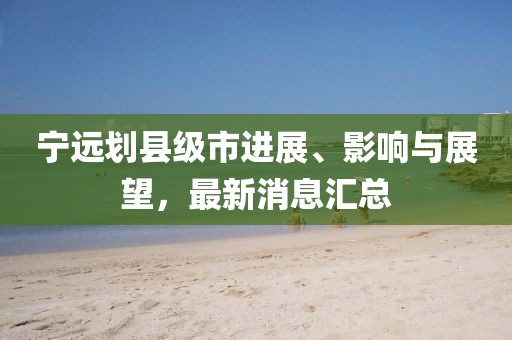 宁远划县级市进展、影响与展望，最新消息汇总