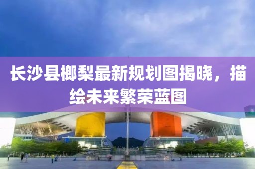 长沙县榔梨最新规划图揭晓，描绘未来繁荣蓝图