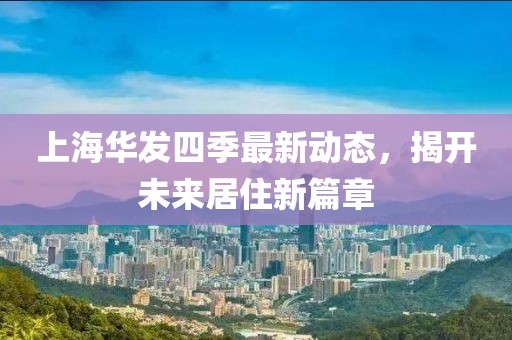 上海华发四季最新动态，揭开未来居住新篇章