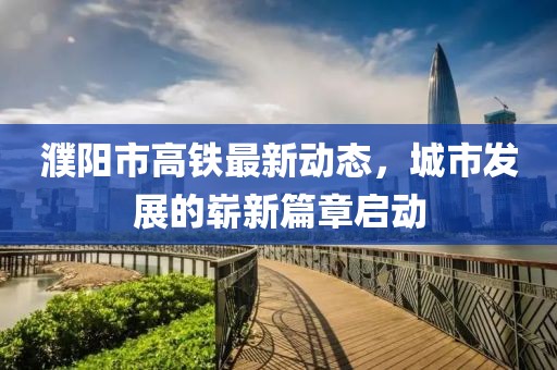 濮阳市高铁最新动态，城市发展的崭新篇章启动