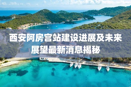 西安阿房宫站建设进展及未来展望最新消息揭秘